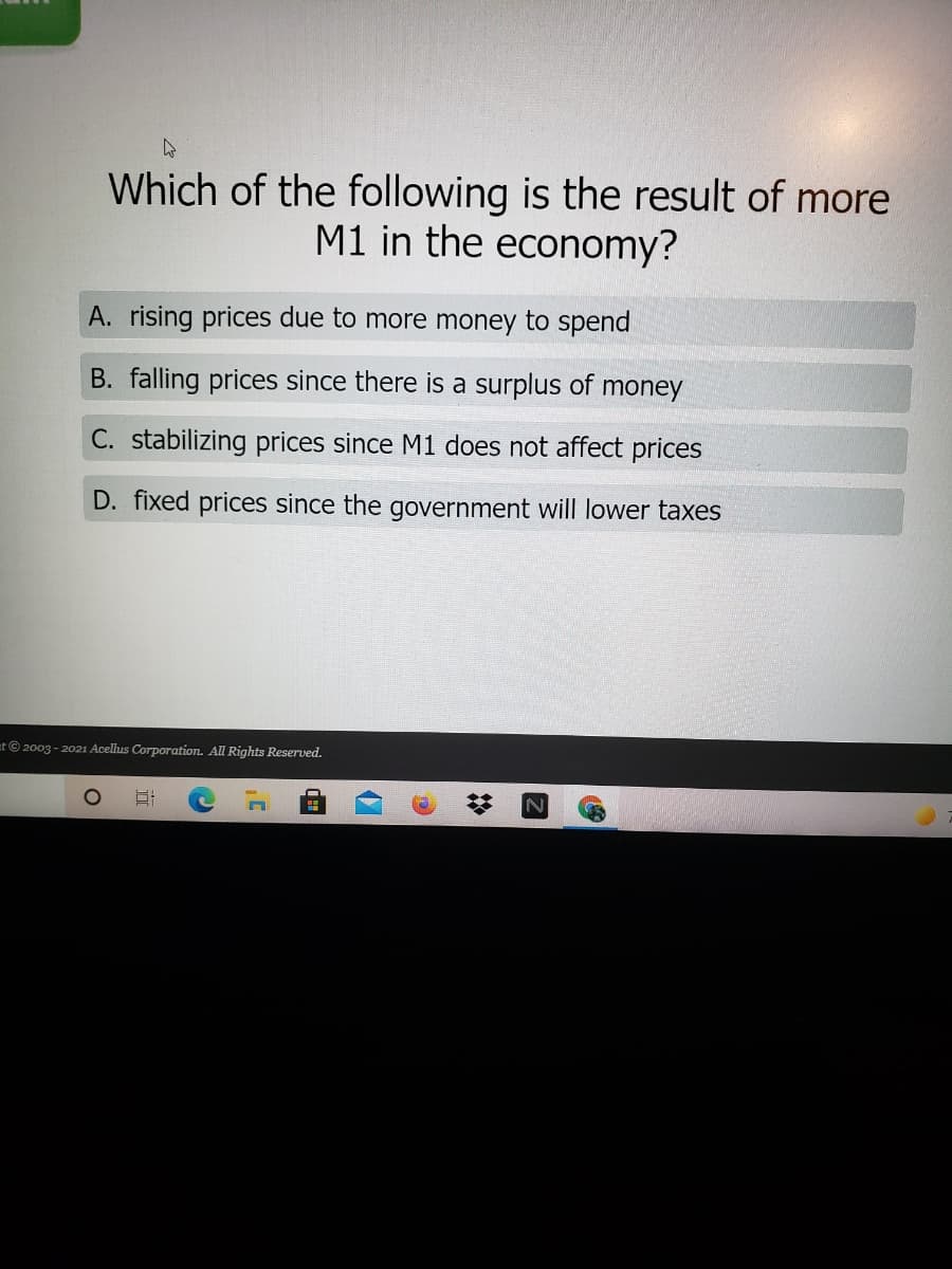 Which of the following is the result of more
M1 in the economy?
A. rising prices due to more money to spend
B. falling prices since there is a surplus of money
C. stabilizing prices since M1 does not affect prices
D. fixed prices since the government will lower taxes
at© 2003 - 2021 Acellus Corporation. All Rights Reserved.
