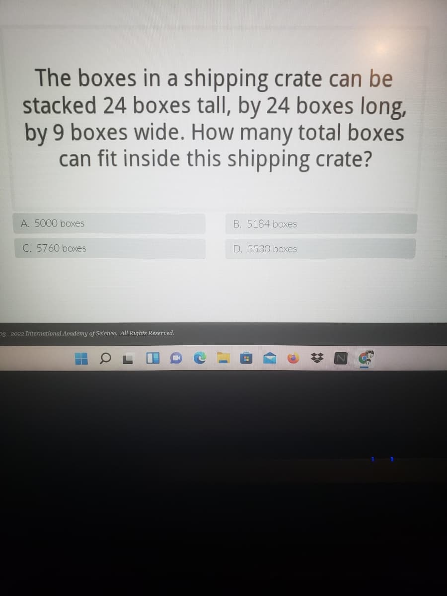 The boxes in a shipping crate can be
stacked 24 boxes tall, by 24 boxes long,
by 9 boxes wide. How many total boxes
can fit inside this shipping crate?
A. 5000 boxes
B. 5184 boxes
C. 5760 boxes
D. 5530 boxes
p3 - 2022 International Academy of Science. All Rights Reserved.

