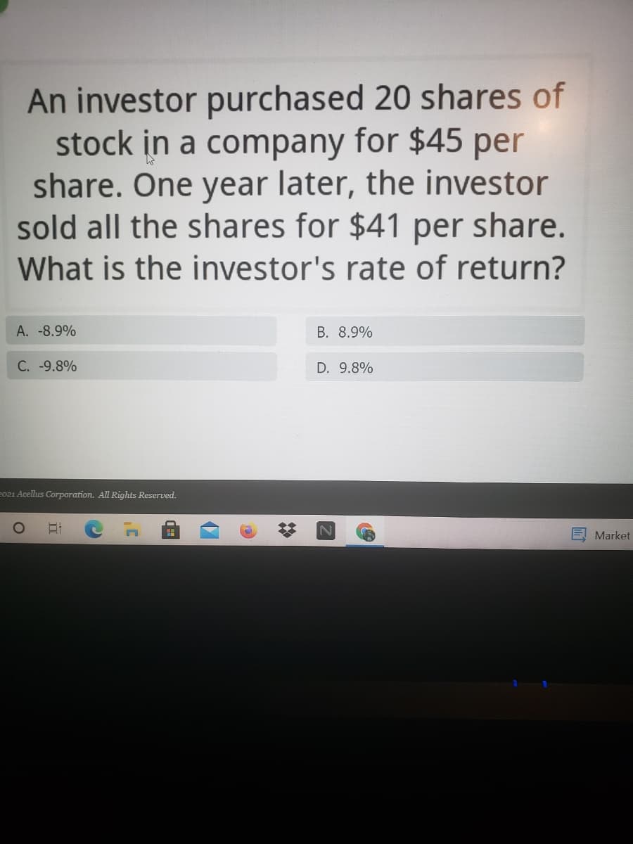 An investor purchased 20 shares of
stock in a company for $45 per
share. One year later, the investor
sold all the shares for $41 per share.
What is the investor's rate of return?
A. -8.9%
B. 8.9%
C. -9.8%
D. 9.8%
2021 Acellus Corporation. All Rights Reserved.
Market
