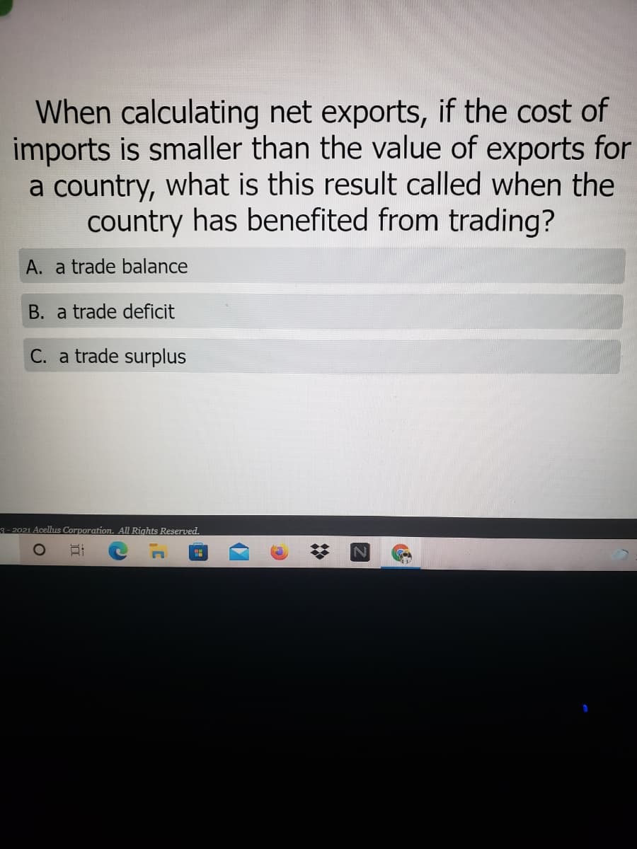 When calculating net exports, if the cost of
imports is smaller than the value of exports for
a country, what is this result called when the
country has benefited from trading?
A. a trade balance
B. a trade deficit
C. a trade surplus
3- 2021 Acellus Corporation. All Rights Reserved.
