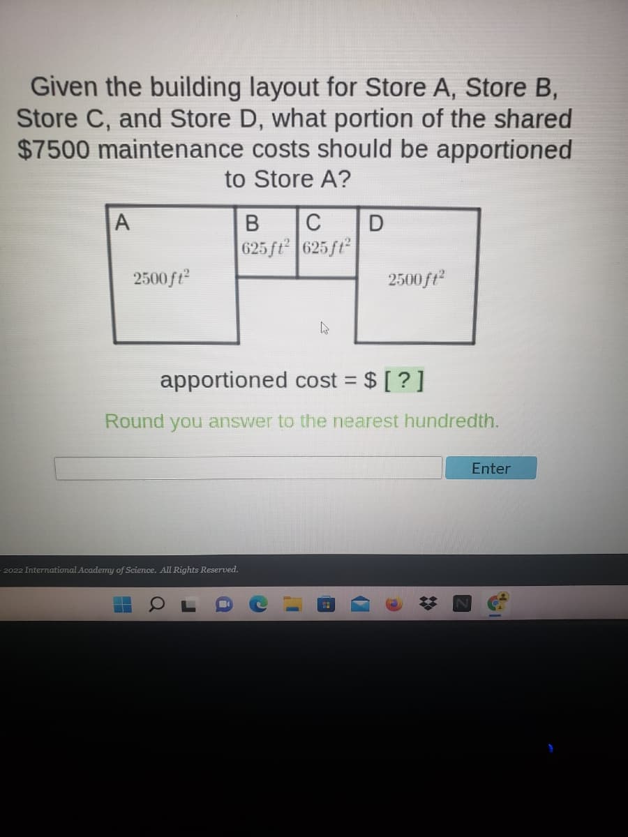 Given the building layout for Store A, Store B,
Store C, and Store D, what portion of the shared
$7500 maintenance costs should be apportioned
to Store A?
A
В
C
625 ft 625ft
2500ft
2500ft
apportioned cost = $ [ ?]
%3D
Round you answer to the nearest hundredth.
Enter
- 2022 International Academy of Science. All Rights Reserved.
