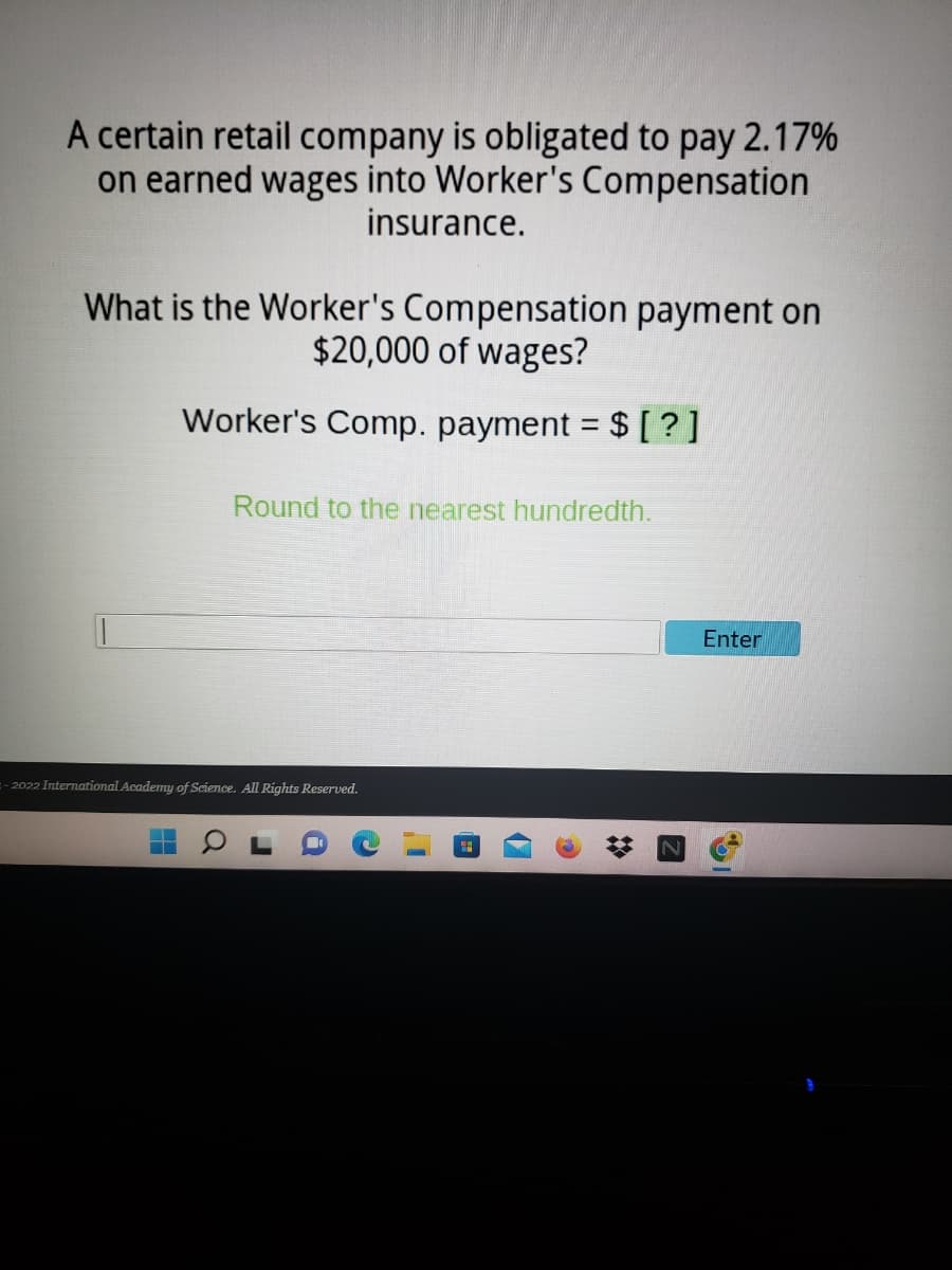 A certain retail company is obligated to pay 2.17%
on earned wages into Worker's Compensation
insurance.
What is the Worker's Compensation payment on
$20,000 of wages?
Worker's Comp. payment = $ [?]
Round to the nearest hundredth.
=-2022 International Academy of Science. All Rights Reserved.
▬
Q
a
17
C
Enter