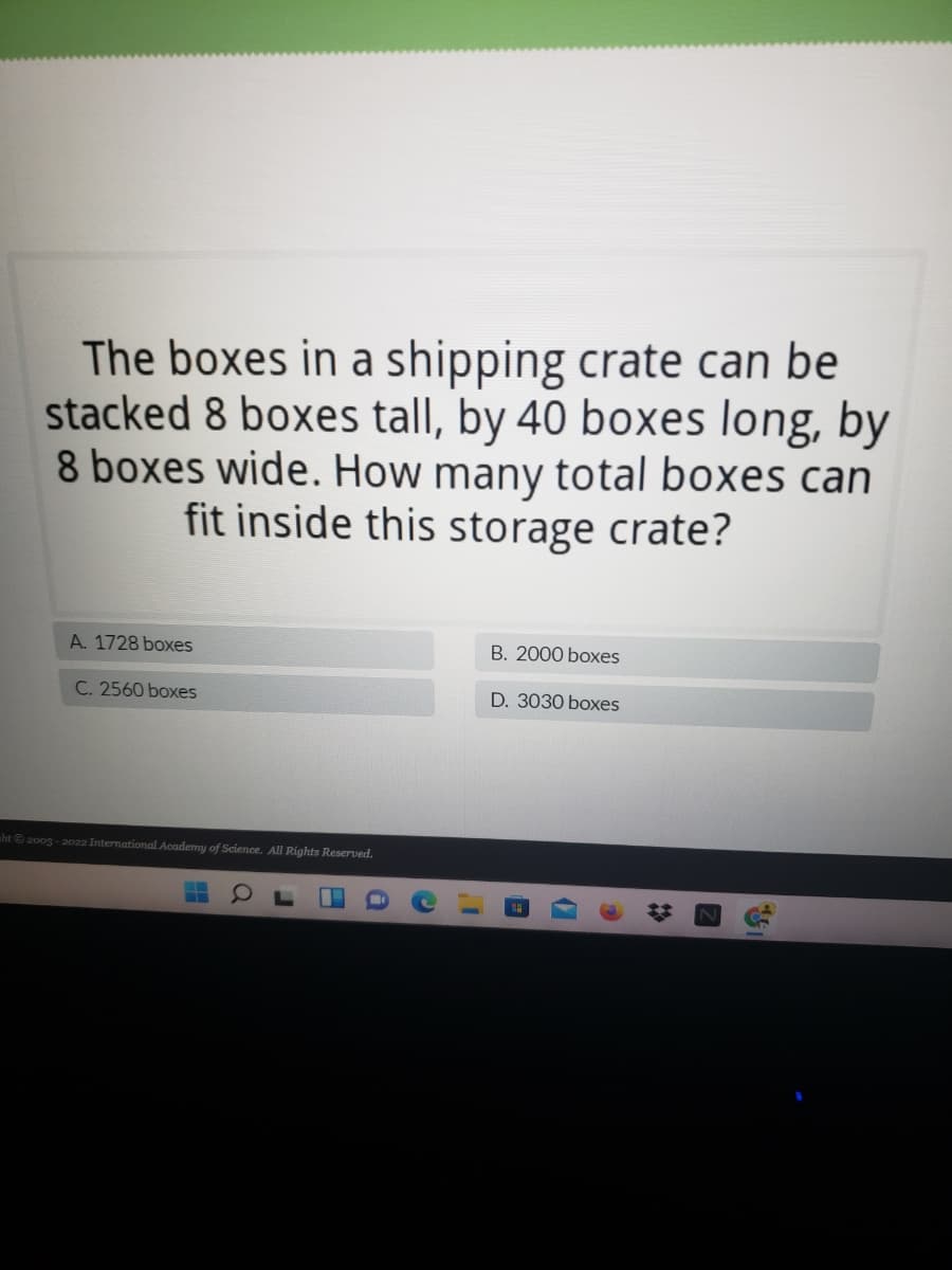 The boxes in a shipping crate can be
stacked 8 boxes tall, by 40 boxes long, by
8 boxes wide. How many total boxes can
fit inside this storage crate?
A. 1728 boxes
B. 2000 boxes
C. 2560 boxes
D. 3030 boxes
nht 200g - 2022 International Academy of Science. All Rights Reserved.
