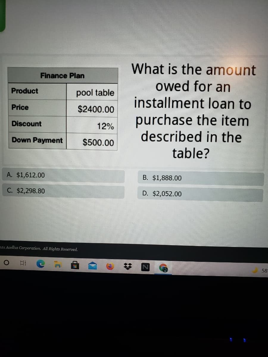 What is the amount
owed for an
installment loan to
Finance Plan
Product
pool table
Price
$2400.00
purchase the item
described in the
Discount
12%
Down Payment
$500.00
table?
A. $1,612.00
B. $1,888.00
C. $2,298.80
D. $2,052.00
521 Acellus Corporation. All Rights Reserved.
O
58
[2]
