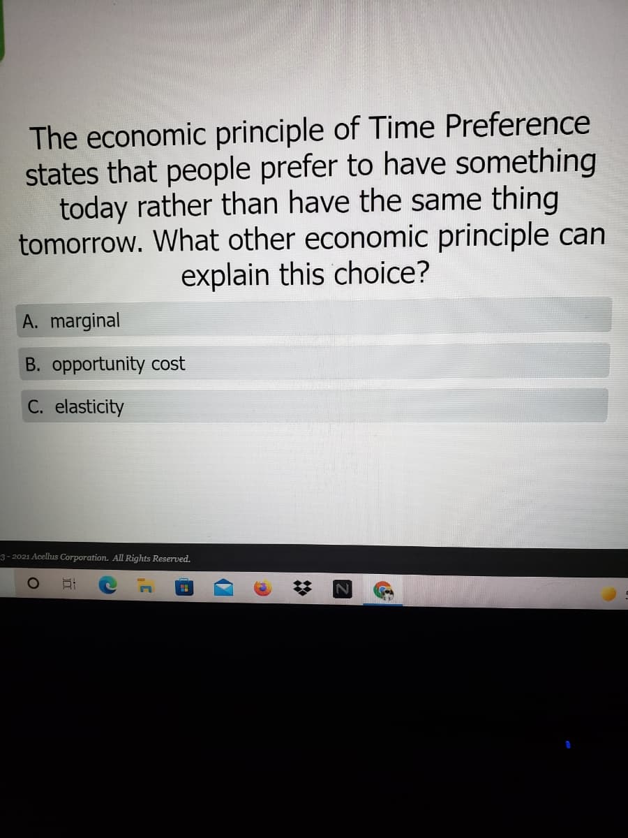 The economic principle of Time Preference
states that people prefer to have something
today rather than have the same thing
tomorrow. What other economic principle can
explain this choice?
A. marginal
B. opportunity cost
C. elasticity
-3 - 2021 Acellus Corporation. All Rights Reserved.
%2:
