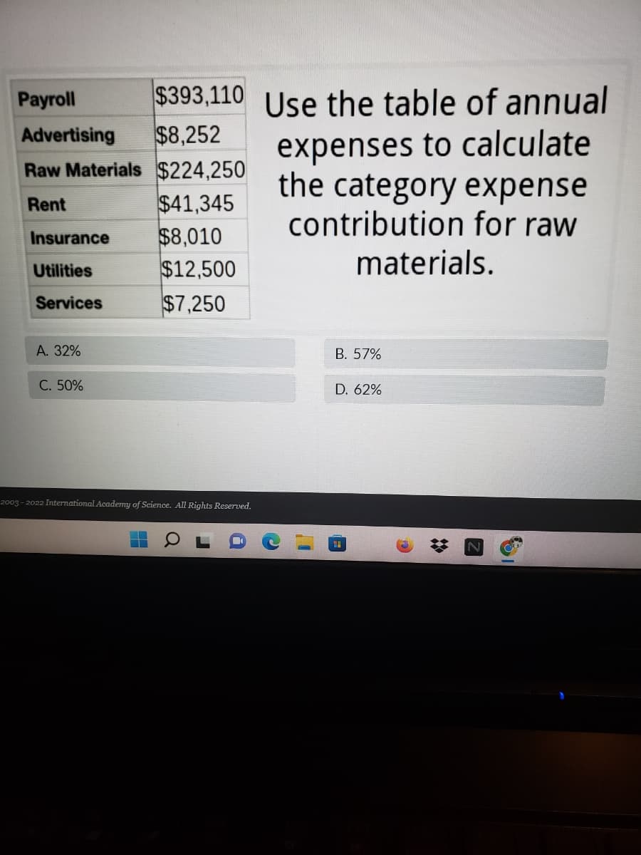 $393,110 Use the table of annual
$8,252
Рayroll
expenses to calculate
the category expense
contribution for raw
Advertising
Raw Materials $224,250
$41,345
$8,010
$12,500
$7,250
Rent
Insurance
materials.
Utilities
Services
A. 32%
B. 57%
C. 50%
D. 62%
2003 - 2022 International Academy of Science. All Rights Reserved.
