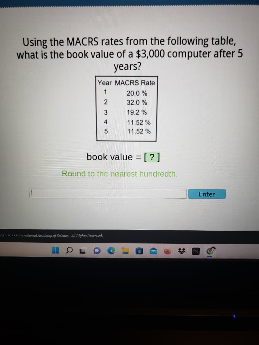 Using the MACRS rates from the following table,
what is the book value of a $3,000 computer after 5
years?
Year MACRS Rate
1
20.0 %
2
32.0 %
19.2 %
4
11.52 %
11.52 %
book value =[?]
Round to the nearest hundredth.
Enter
03- 2022 International Academy of Science. All Rights Reserved.
%23
