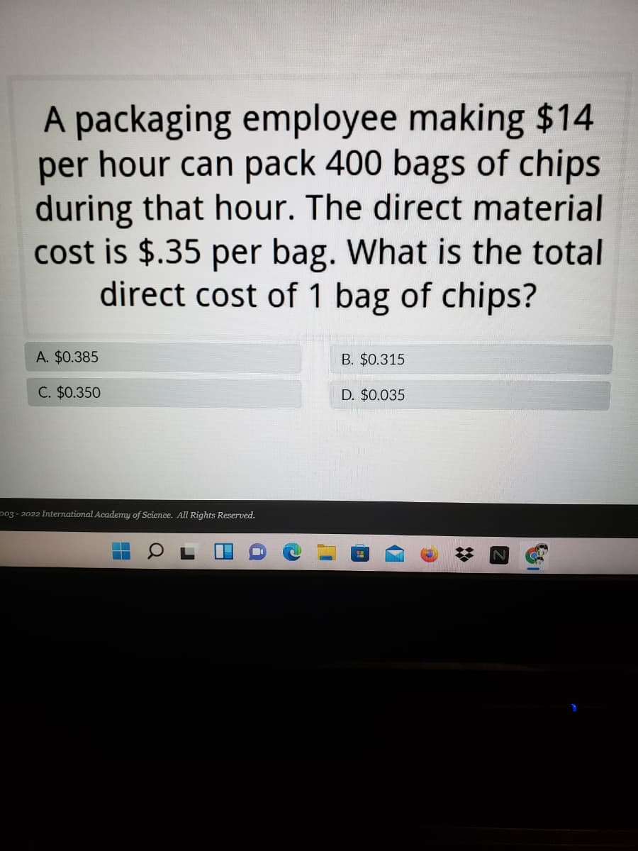 A packaging employee making $14
per hour can pack 400 bags of chips
during that hour. The direct material
cost is $.35 per bag. What is the total
direct cost of 1 bag of chips?
A. $0.385
B. $0.315
C. $0.350
D. $0.035
p03 - 2022 International Academy of Science. All Rights Reserved.
2:
