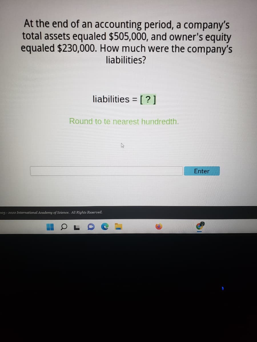 At the end of an accounting period, a company's
total assets equaled $505,000, and owner's equity
equaled $230,000. How much were the company's
liabilities?
liabilities = [ ?]
Round to te nearest hundredth.
Enter
p03 - 2022 International Academy of Science. All Rights Reserved.
