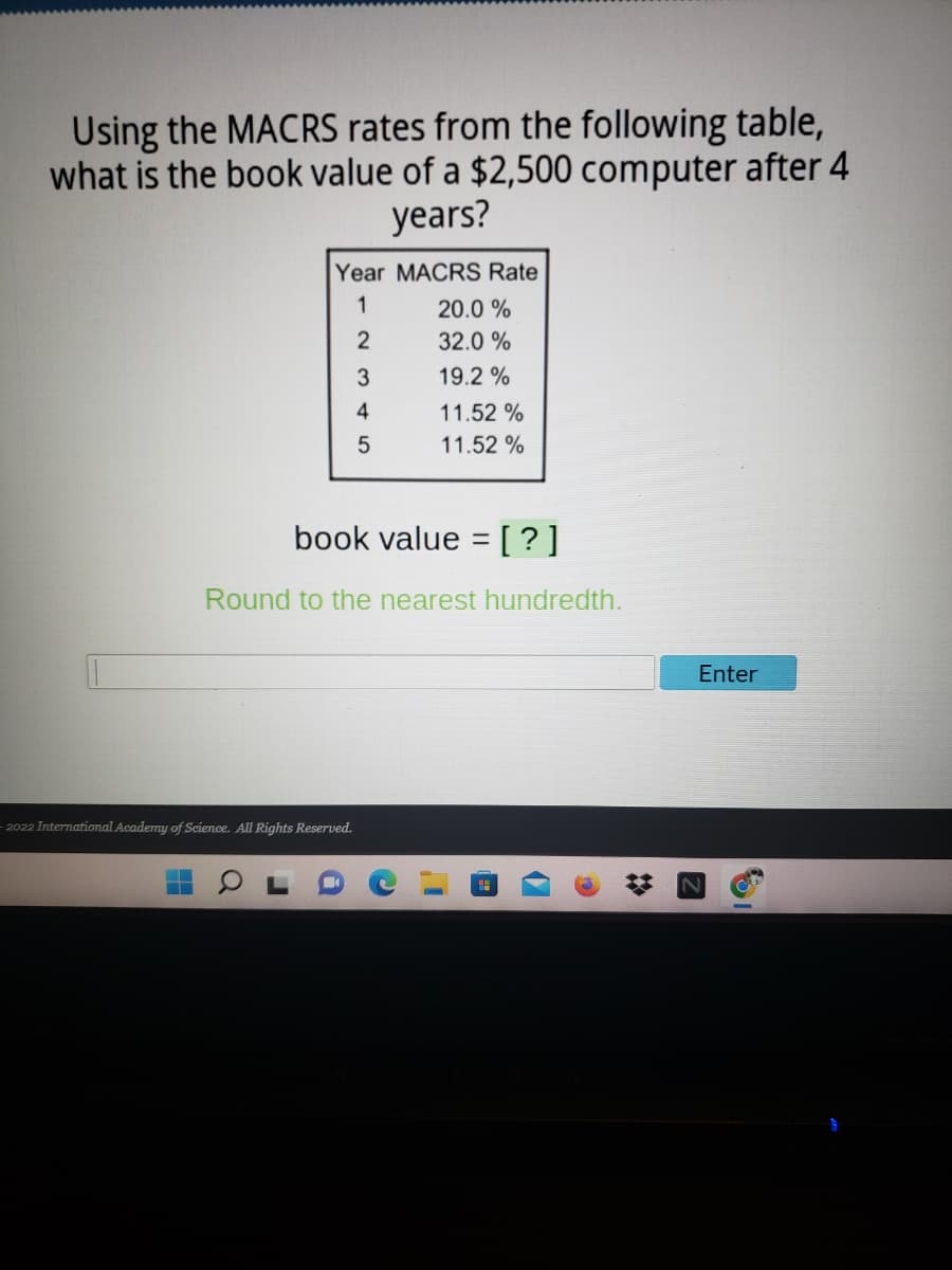 Using the MACRS rates from the following table,
what is the book value of a $2,500 computer after 4
years?
Year MACRS Rate
1
20.0 %
32.0 %
19.2 %
4
11.52 %
5
11.52 %
book value = [?]
%3D
Round to the nearest hundredth.
Enter
2022 International Academy of Science. All Rights Reserved.

