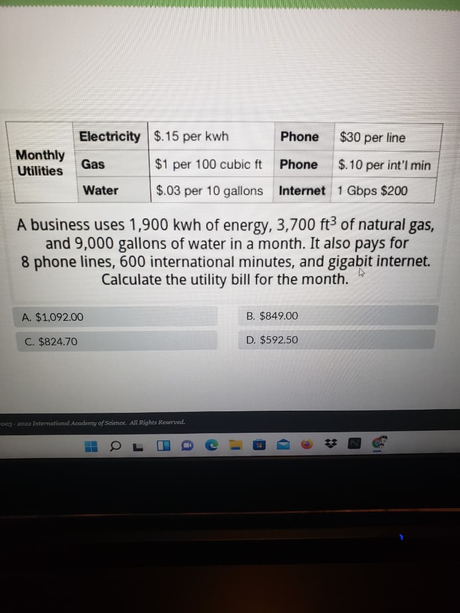 Electricity $.15 per kwh
Phone
$30 per line
Monthly
Utilities
Gas
$1 per 100 cubic ft
Phone
$.10 per int'l min
Water
$.03 per 10 gallons Internet 1 Gbps $200
A business uses 1,900 kwh of energy, 3,700 ft3 of natural gas,
and 9,000 gallons of water in a month. It also pays for
8 phone lines, 600 international minutes, and gigabit internet.
Calculate the utility bill for the month.
A. $1,092.00
B. $849.00
C. $824.70
D. $592.50
eo03 - 2022 International Academy of Science. All Rights Reserved.
