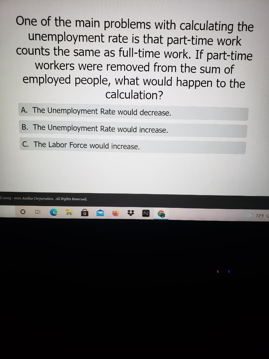One of the main problems with calculating the
unemployment rate is that part-time work
counts the same as full-time work. If part-time
workers were removed from the sum of
employed people, what would happen to the
calculation?
A. The Unemployment Rate would decrease.
B. The Unemployment Rate would increase.
C. The Labor Force would increase.
2003 - 2021 Acellus Corporation. All Rights Reserved.
72°F C
