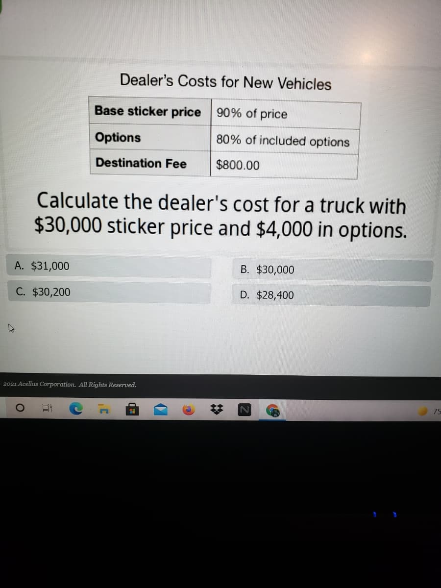 Dealer's Costs for New Vehicles
Base sticker price 90% of price
Options
80% of included options
Destination Fee
$800.00
Calculate the dealer's cost for a truck with
$30,000 sticker price and $4,000 in options.
A. $31,000
B. $30,000
C. $30,200
D. $28,400
- 2021 Acellus Corporation. All Rights Reserved.
75
%2:
