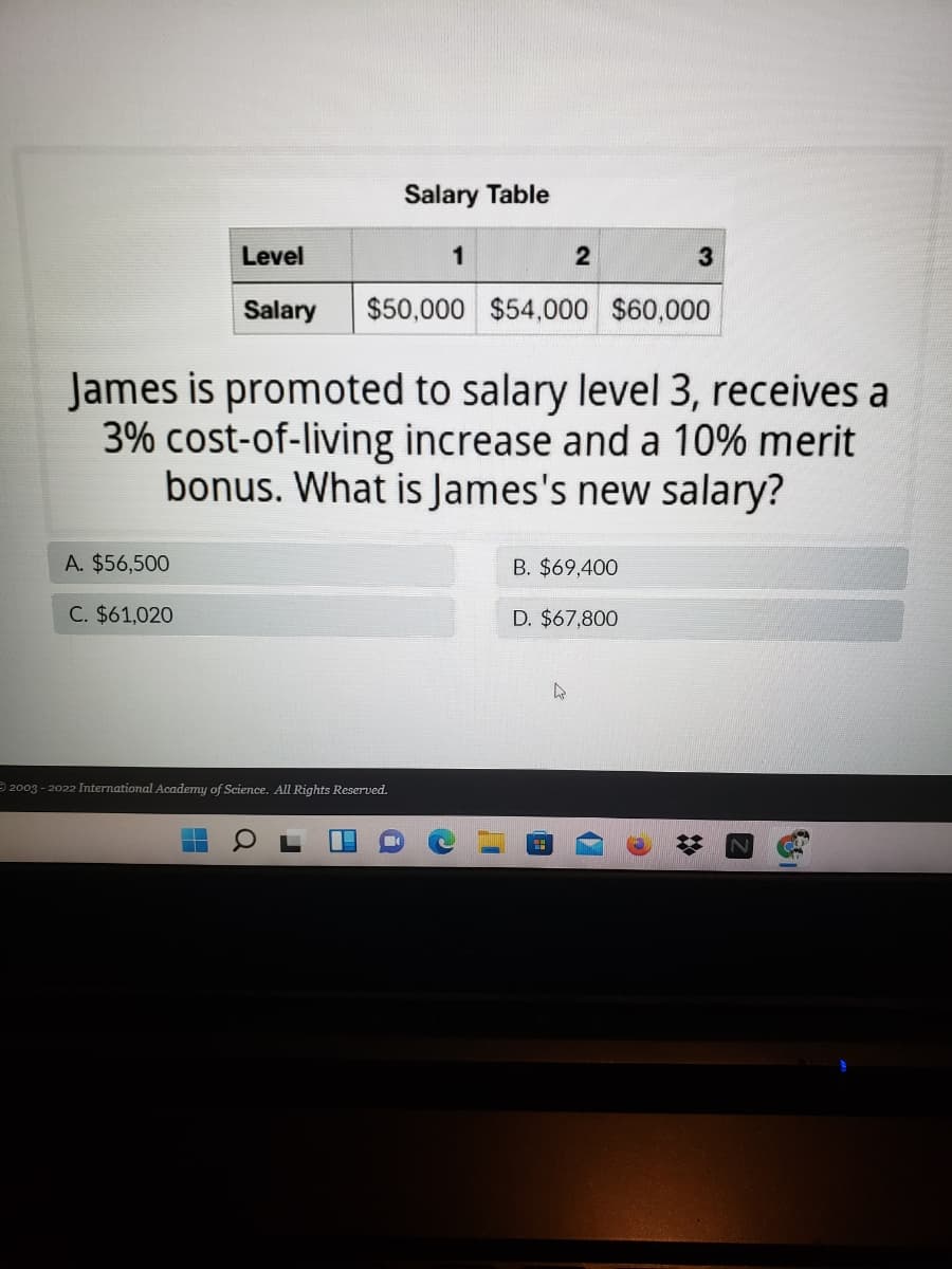 Salary Table
Level
1
2
Salary
$50,000 $54,000 $60,000
James is promoted to salary level 3, receives a
3% cost-of-living increase and a 10% merit
bonus. What is James's new salary?
A. $56,500
B. $69,400
C. $61,020
D. $67,800
2003 - 2022 International Academy of Science. All Rights Reserved.
日
