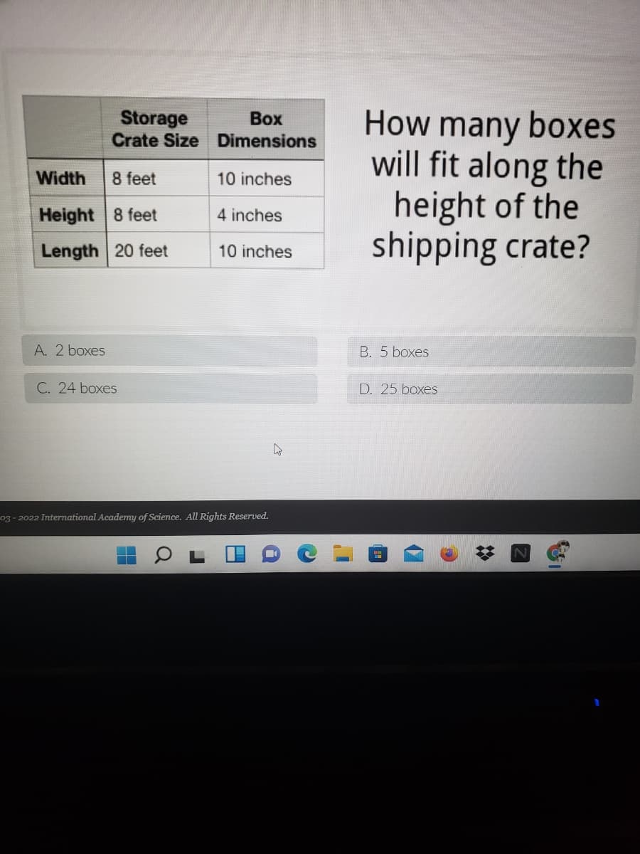 Storage
Crate Size Dimensions
How many boxes
will fit along the
height of the
shipping crate?
Воx
Width
8 feet
10 inches
Height 8 feet
4 inches
Length 20 feet
10 inches
A. 2 boxes
B. 5 boxes
C. 24 boxes
D. 25 boxes
03 - 2022 International Academy of Science. All Rights Reserved.

