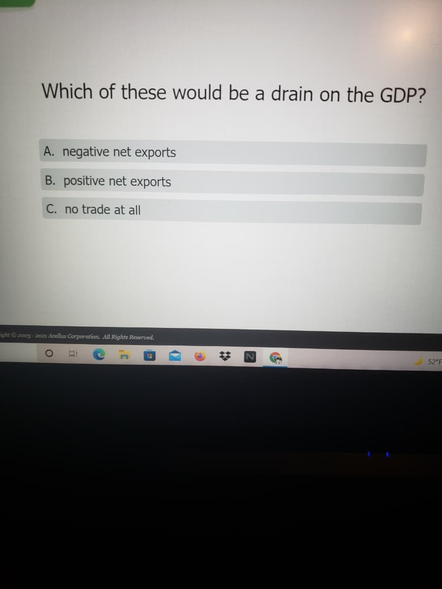 Which of these would be a drain on the GDP?
A. negative net exports
B. positive net exports
C. no trade at all
right© 2003 - 2021 Acellus Corporation. All Rights Reserved.
52°F
近
