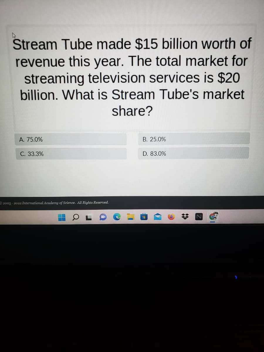 Stream Tube made $15 billion worth of
revenue this year. The total market for
streaming television services is $20
billion. What is Stream Tube's market
share?
A. 75.0%
B. 25.0%
C. 33.3%
D. 83.0%
2003 - 2022 International Academy of Science. All Rights Reserved.

