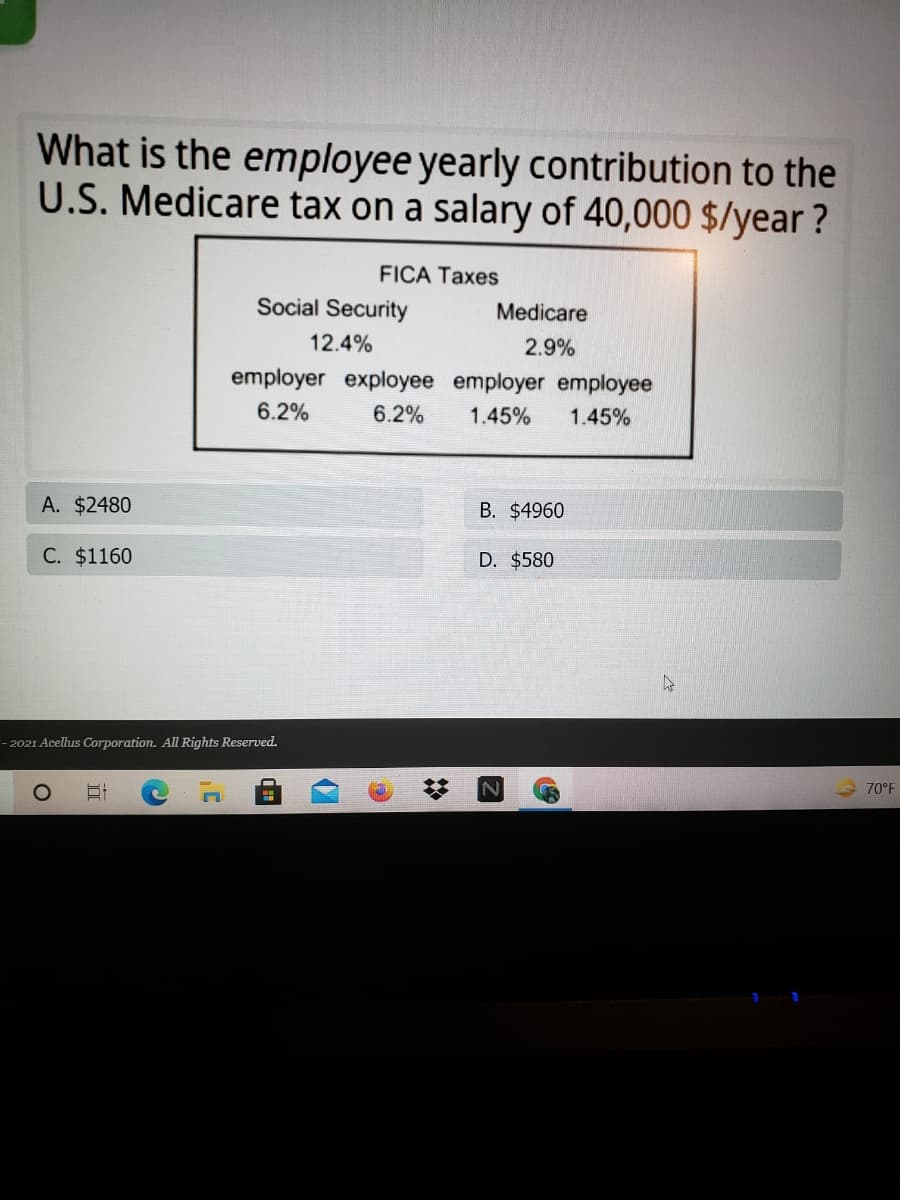 What is the employee yearly contribution to the
U.S. Medicare tax on a salary of 40,000 $/year ?
FICA Taxes
Social Security
Medicare
12.4%
2.9%
employer exployee employer employee
6.2%
6.2%
1.45%
1.45%
A. $2480
B. $4960
C. $1160
D. $580
2021 Acellus Corporation. All Rights Reserved.
70°F
II

