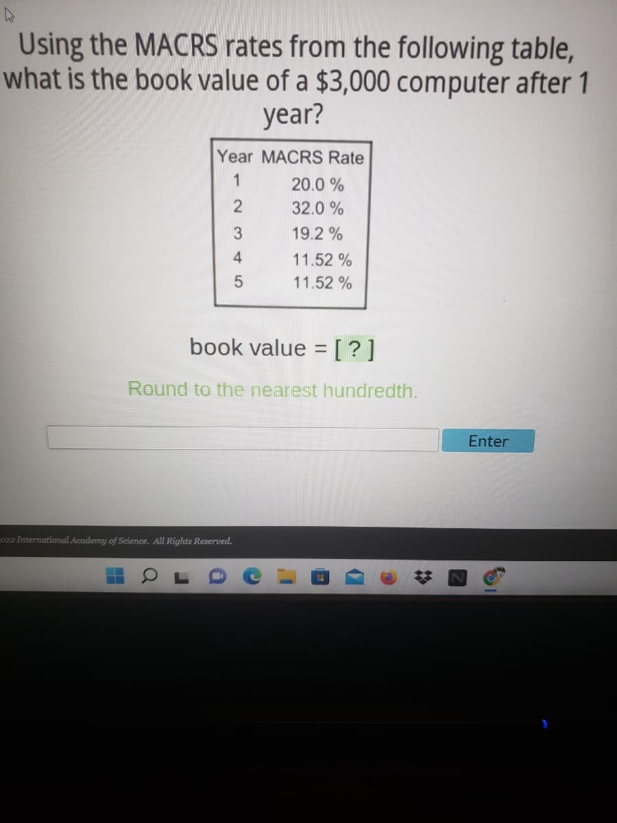 Using the MACRS rates from the following table,
what is the book value of a $3,000 computer after 1
year?
Year MACRS Rate
1
20.0 %
32.0 %
19.2 %
11.52 %
11.52 %
book value = [ ? ]
Round to the nearest hundredth.
Enter
022 International Academy of Science. All Rights Reserved.
51

