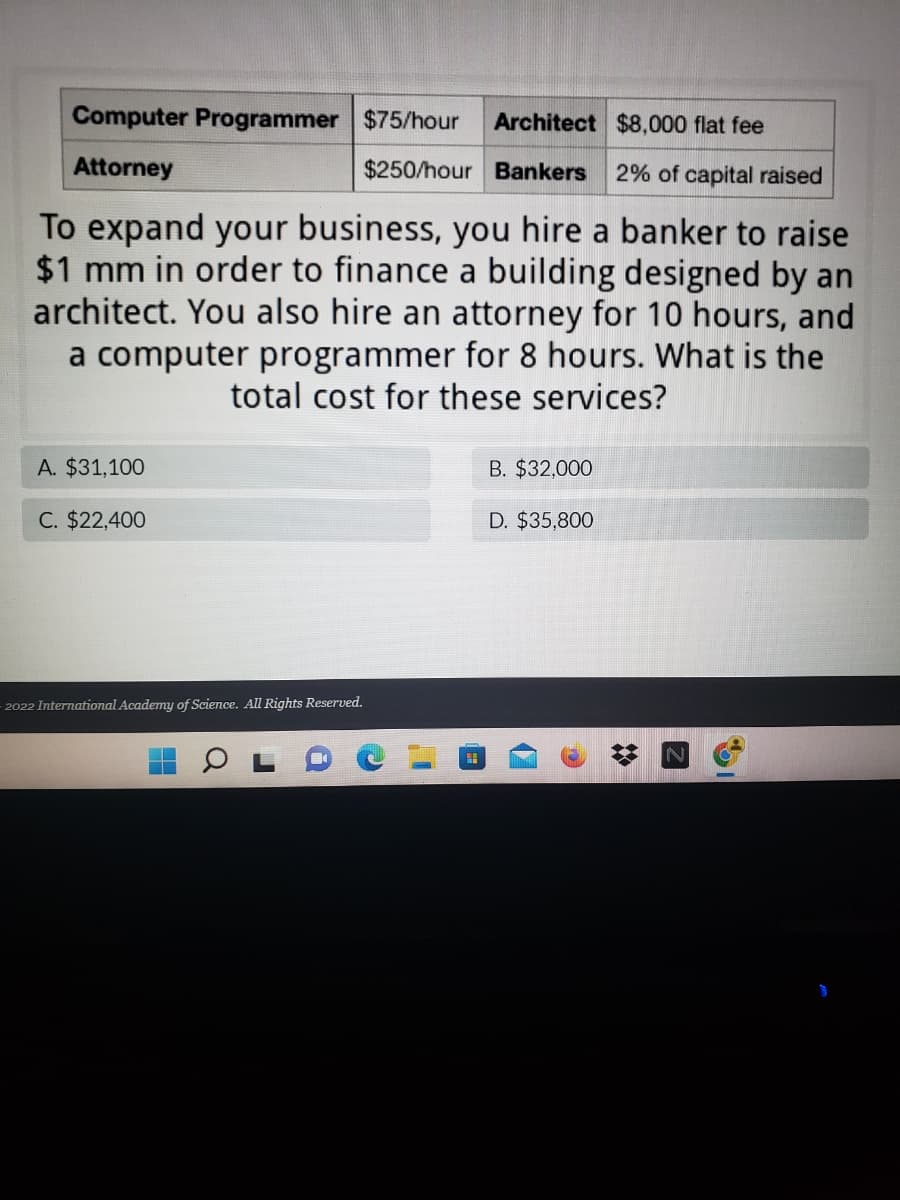 Computer Programmer $75/hour
Architect $8,000 flat fee
Attorney
$250/hour Bankers 2% of capital raised
To expand your business, you hire a banker to raise
$1 mm in order to finance a building designed by an
architect. You also hire an attorney for 10 hours, and
a computer programmer for 8 hours. What is the
total cost for these services?
A. $31,100
B. $32,000
C. $22,400
D. $35,800
2022 International Academy of Science. All Rights Reserved.
H
Q
1
H