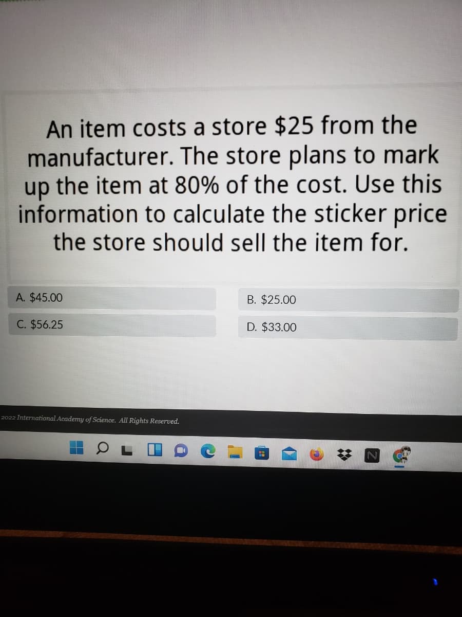 An item costs a store $25 from the
manufacturer. The store plans to mark
up the item at 80% of the cost. Use this
information to calculate the sticker price
the store should sell the item for.
A. $45.00
B. $25.00
C. $56.25
D. $33.00
2022 International Academy of Science. All Rights Reserved.
N.
