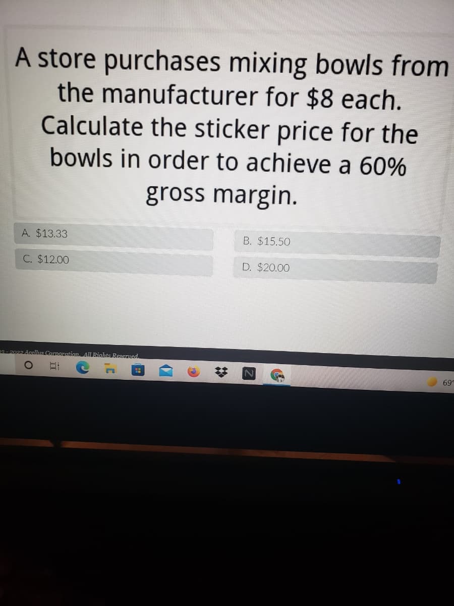 A store purchases mixing bowls from
the manufacturer for $8 each.
Calculate the sticker price for the
bowls in order to achieve a 60%
gross margin.
A. $13.33
B. $15.50
C. $12.00
D. $20.00
p2-2022 Acelhıs Corporation, All Rioahts Reserved.
69
