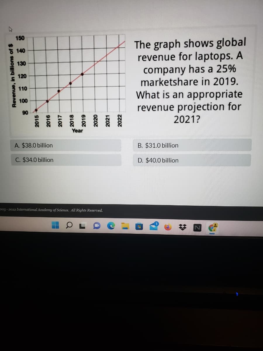 150
The graph shows global
revenue for laptops. A
company has a 25%
marketshare in 2019.
%24
E 140
130
120
110
What is an appropriate
revenue projection for
2021?
100
90
Year
A. $38.0 billion
B. $31.0 billion
C. $34.0 billion
D. $40.0 billion
o03 - 2022 International Academy of Science. All Rights Reserved.
Revenue, in billions of $
