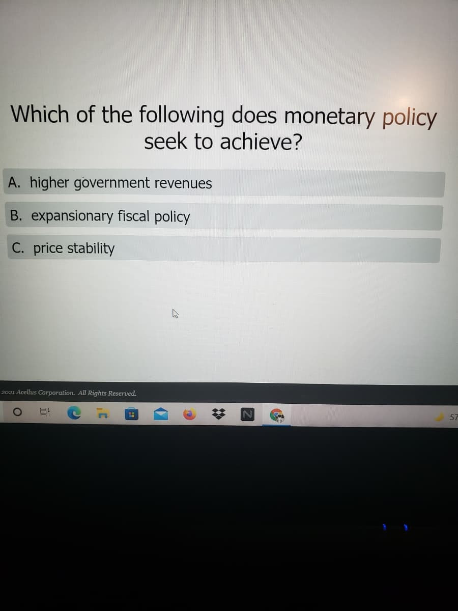 Which of the following does monetary policy
seek to achieve?
A. higher government revenues
B. expansionary fiscal policy
C. price stability
2021 Acellus Corporation. All Rights Reserved.
57
%23
