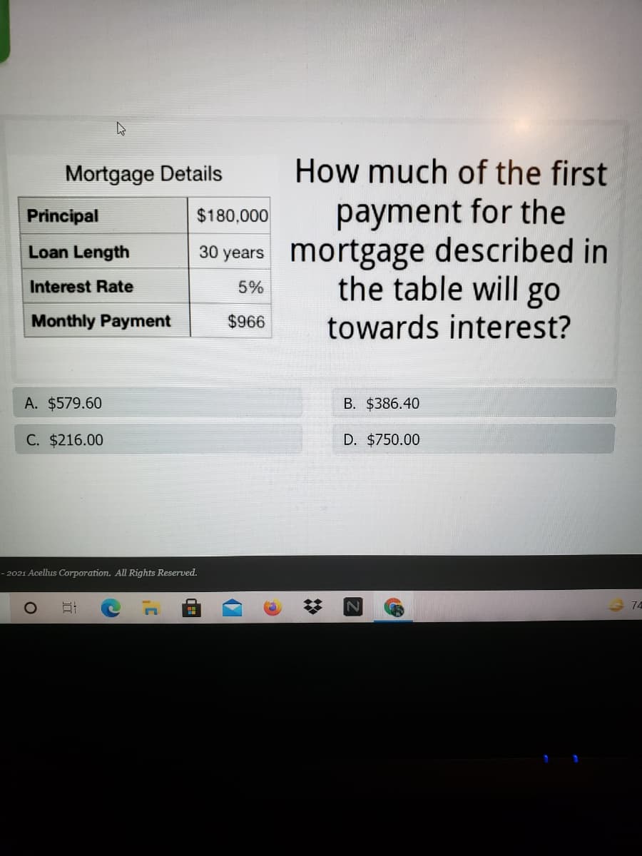 Mortgage Details
How much of the first
payment for the
30 years mortgage described in
the table will go
Principal
$180,000
Loan Length
Interest Rate
5%
Monthly Payment
$966
towards interest?
A. $579.60
B. $386.40
C. $216.00
D. $750.00
– 2021 Acellus Corporation. All Rights Reserved.
74
