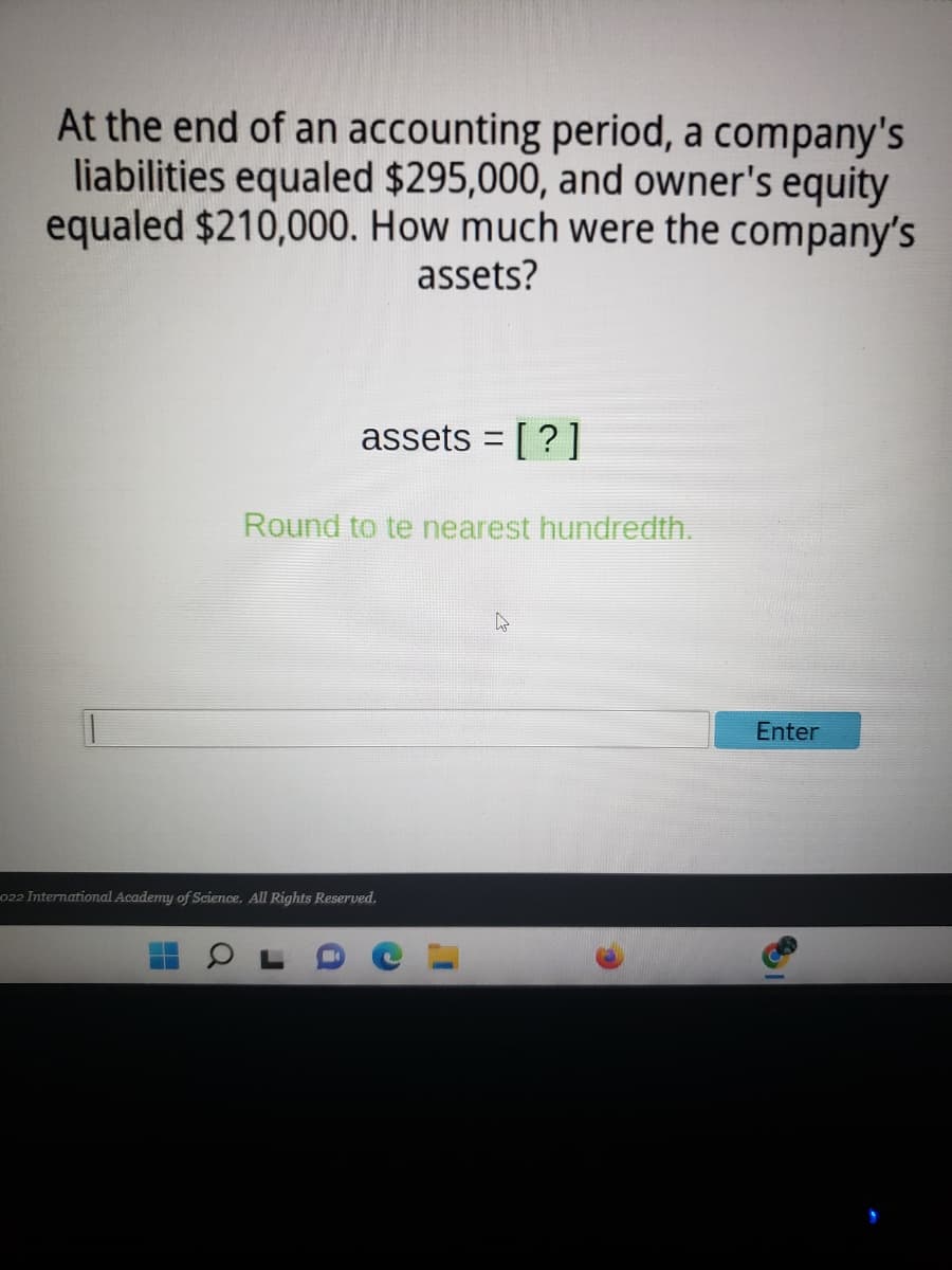 At the end of an accounting period, a company's
liabilities equaled $295,000, and owner's equity
equaled $210,000. How much were the company's
assets?
assets = [?]
Round to te nearest hundredth.
Enter
022 International Academy of Science. All Rights Reserved.
