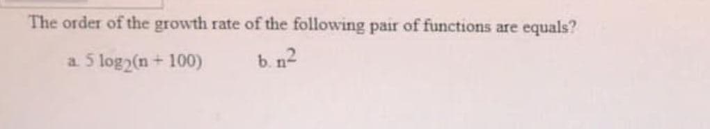 The order of the growth rate of the following pair of functions are
equals?
5 log2(n + 100)
b. n2
a.
