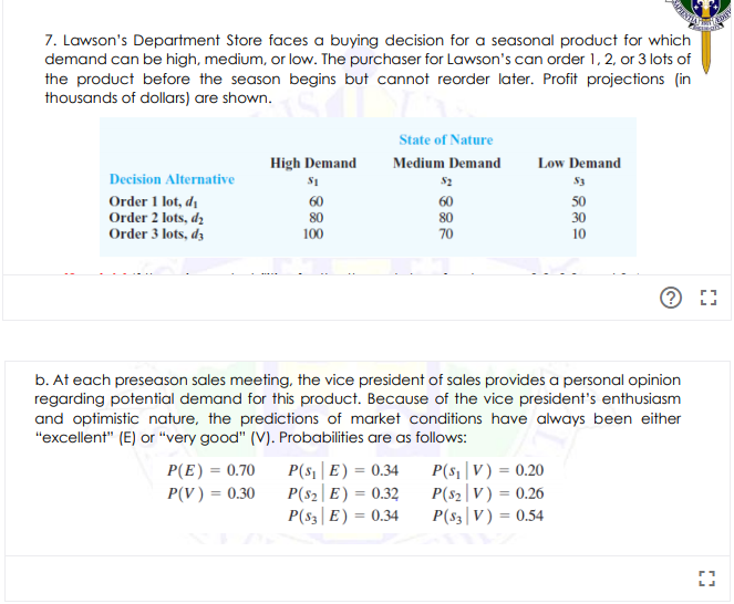 7. Lawson's Department Store faces a buying decision for a seasonal product for which
demand can be high, medium, or low. The purchaser for Lawson's can order 1, 2, or 3 lots of
the product before the season begins but cannot reorder later. Profit projections (in
thousands of dollars) are shown.
State of Nature
High Demand
Medium Demand
Low Demand
Decision Alternative
S1
Order 1 lot, di
Order 2 lots, dz
Order 3 lots, dz
60
80
60
50
80
30
100
70
10
b. At each preseason sales meeting, the vice president of sales provides a personal opinion
regarding potential demand for this product. Because of the vice president's enthusiasm
and optimistic nature, the predictions of market conditions have always been either
"excellent" (E) or "very good" (V). Probabilities are as follows:
P(s1 |E) = 0.34
P(s2|E) = 0.32
P(s3|E) = 0.34
P(s1|V) = 0.20
P(s2|V) = 0.26
P(s3|V) = 0.54
P(E)
0.70
P(V) = 0.30
%3D
%3D
%3D
