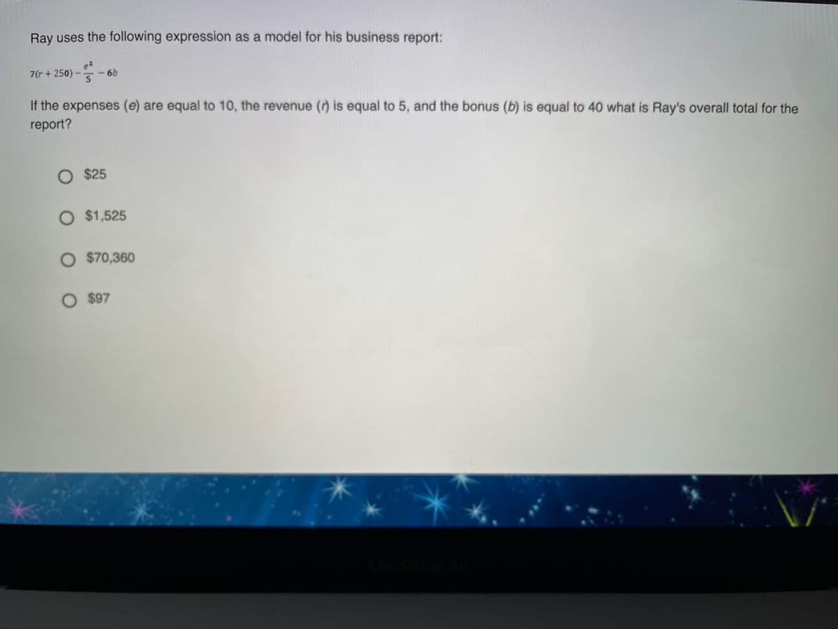 Ray uses the following expression as a model for his business report:
e2
7(r +250)-
- 6b
5.
If the expenses (e) are equal to 10, the revenue () is equal to 5, and the bonus (b) is equal to 40 what is Ray's overall total for the
report?
O $25
O $1,525
O $70,360
O $97
