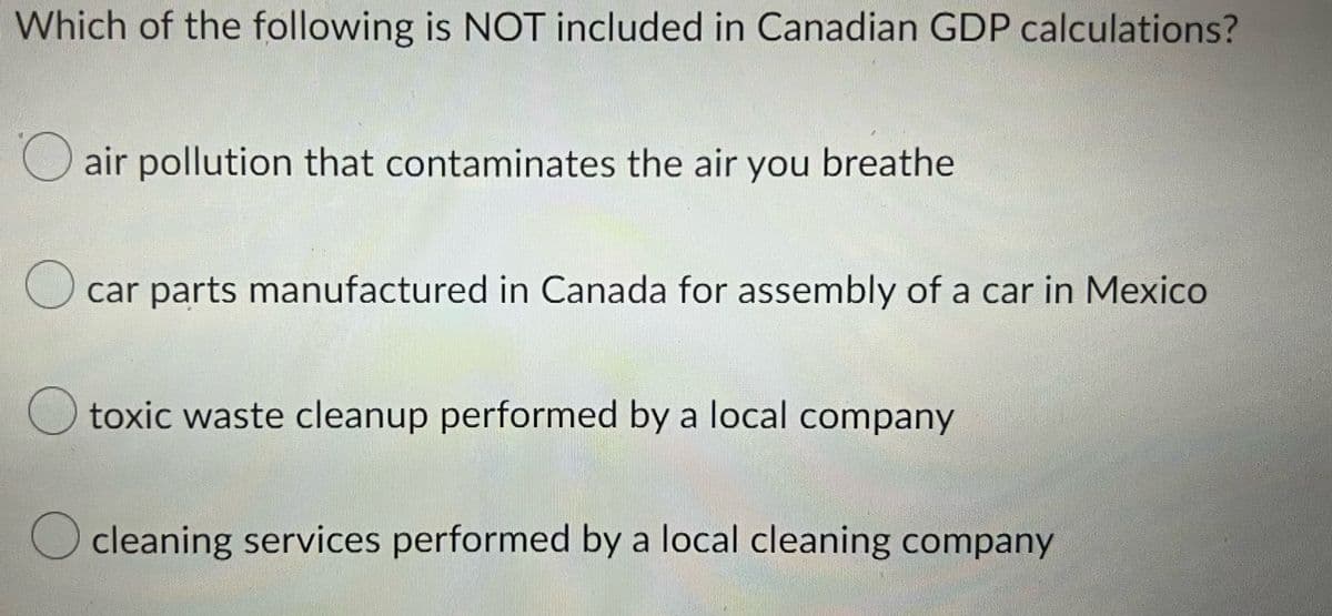 Which of the following is NOT included in Canadian GDP calculations?
air pollution that contaminates the air you breathe
car parts manufactured in Canada for assembly of a car in Mexico
toxic waste cleanup performed by a local company
cleaning services performed by a local cleaning company