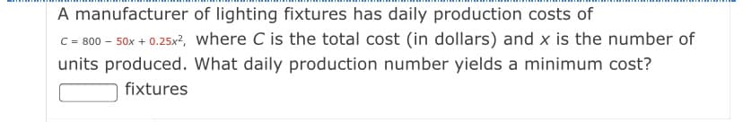 A manufacturer of lighting fixtures has daily production costs of
C = 800 - 50x + 0.25x?, where C is the total cost (in dollars) and x is the number of
units produced. What daily production number yields a minimum cost?
fixtures

