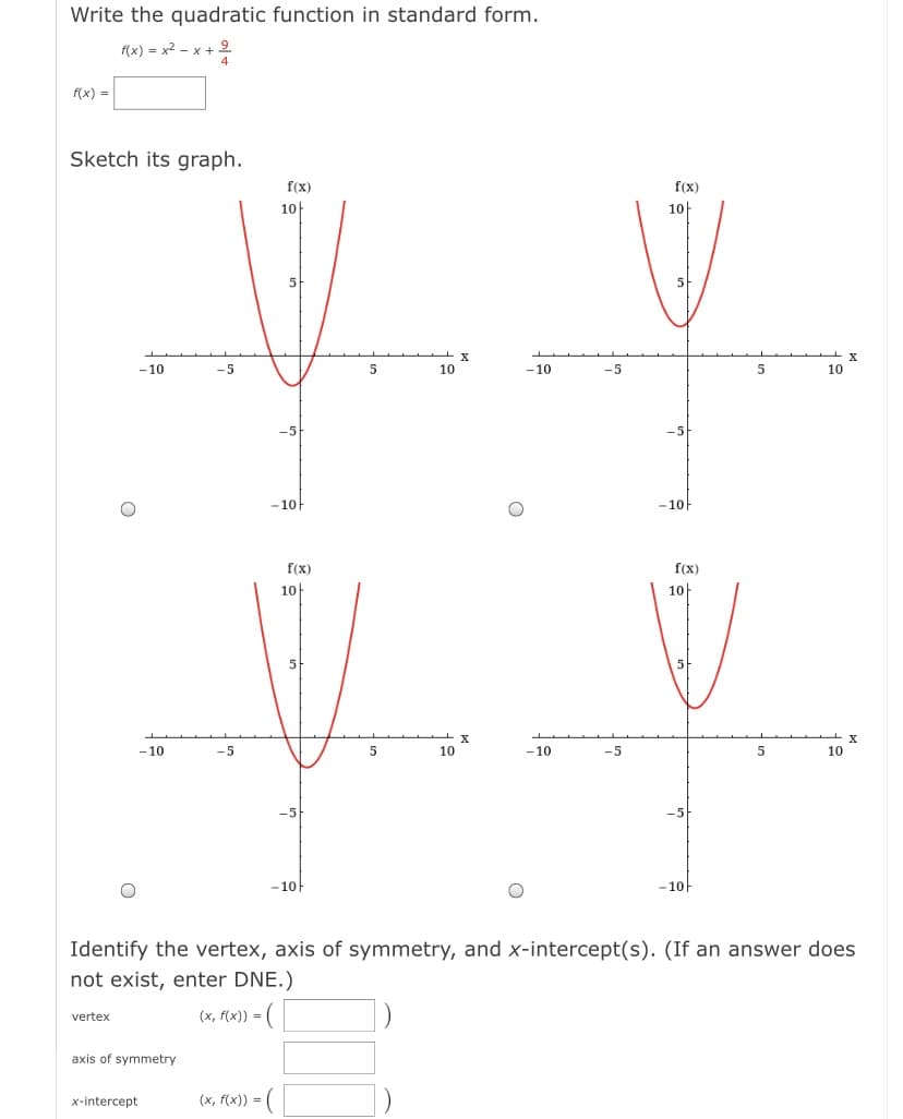 Write the quadratic function in standard form.
f(x) = x2 – x + 9
f(x) =
Sketch its graph.
f(x)
f(x)
10
10
5
X
-10
5
10
-10
-5
5
10
-5
- 10
-10
f(x)
f(x)
10
1아
-10
10
-10
-5
5
10
-5
- 10
-10-
Identify the vertex, axis of symmetry, and x-intercept(s). (If an answer does
not exist, enter DNE.)
(x, f(x)) = (
vertex
axis of symmetry
x-intercept
(x, f(x)) = (
