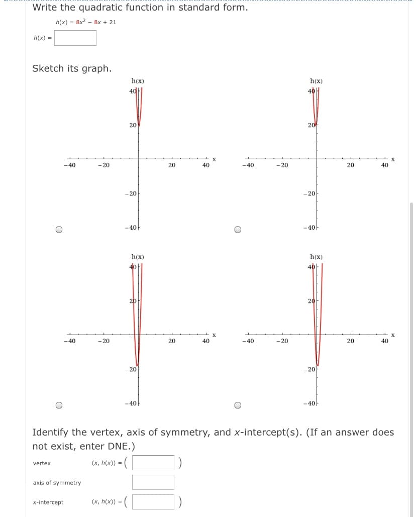 Write the quadratic function in standard form.
h(x) = 8x2 - 8x + 21
h(x) =
Sketch its graph.
h(x)
h(x)
40
40 H
20
2아
-40
- 20
20
40
-40
- 20
20
40
- 20
- 20
- 40
-40아
h(x)
h(x)
40|
20
20
-40
-20
20
40
-40
- 20
20
40
- 20
-20
-40
-40
Identify the vertex, axis of symmetry, and x-intercept(s). (If an answer does
not exist, enter DNE.)
(x, h(x)) = (
vertex
%3!
axis of symmetry
x-intercept
(x, h(x)) = (
