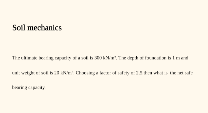 Soil mechanics
The ultimate bearing capacity of a soil is 300 kN/m?. The depth of foundation is 1 m and
unit weight of soil is 20 kN/m³. Choosing a factor of safety of 2.5,then what is the net safe
bearing capacity.
