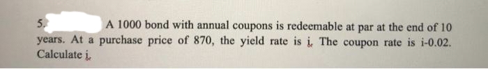 5.
years. At a purchase price of 870, the yield rate is i, The coupon rate is i-0.02.
Calculate i,
A 1000 bond with annual coupons is redeemable at par at the end of 10

