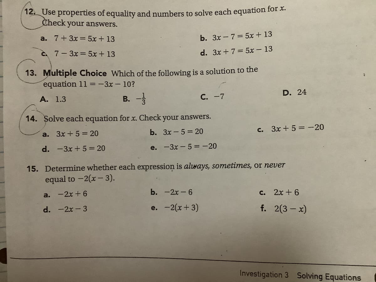12. Use properties of equality and numbers to solve each equation for x.
Check your answers.
a. 7+3x = 5x+ 13
b. 3x - 7= 5x + 13
C. 7-3x= 5x + 13
d. 3x + 7 = 5x 13
13. Multiple Choice Which of the following is a solution to the
equation 11 =-3x-10?
D. 24
А. 1.3
B.
С. -7
14. Solve each equation for x. Check your answers.
b. 3x-5= 20
c. 3x + 5 = -20
a.
3x +5 20
d. -3x +5=20
e. -3x-5 = -20
15. Determine whether each expression is always, sometimes, or never
equal to -2(x -3).
b. -2x -6
C.
2x + 6
a. - 2х + 6
d. -2x -3
e. -2(x+3)
f. 2(3 – x)
Investigation 3 Solving Equations
