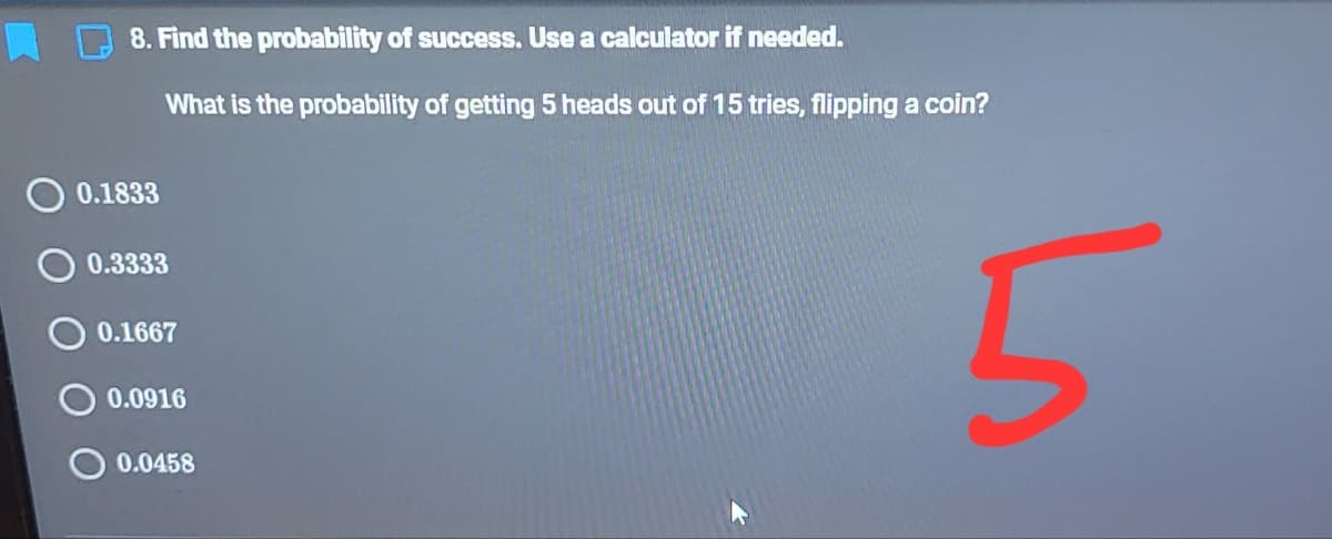 8. Find the probability of success. Use a calculator if needed.
What is the probability of getting 5 heads out of 15 tries, flipping a coin?
0.1833
0.3333
O 0.1667
0.0916
0.0458

