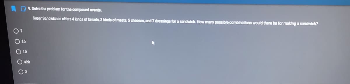 O 9. Solve the problem for the compound events.
Super Sandwiches offers 4 kinds of breads, 3 kinds of meats, 5 cheeses, and 7 dressings for a sandwich. How many possible combinations would there be for making a sandwich?
O7
O 15
O 19
O 420

