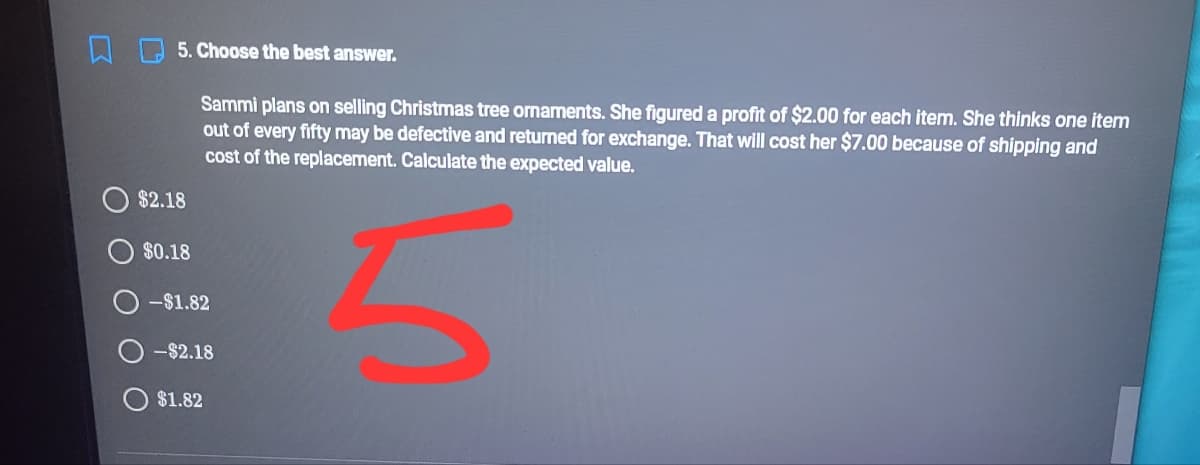 5. Choose the best answer.
Sammi plans on selling Christmas tree ornaments. She figured a profit of $2.00 for each item. She thinks one item
out of every fifty may be defective and returned for exchange. That will cost her $7.00 because of shipping and
cost of the replacement. Calculate the expected value.
$2.18
$0.18
-$1.82
-$2.18
$1.82
O O O O
