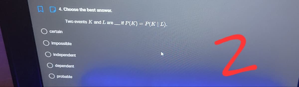 4. Choose the best answer.
Two events K and L areif P(K)= P(K| L).
certain
impossible
independent
dependent
O probable
