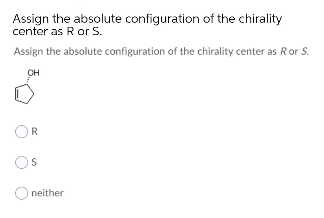 Assign the absolute configuration of the chirality
center as R or S.
Assign the absolute configuration of the chirality center as R or S.
он
R
neither
