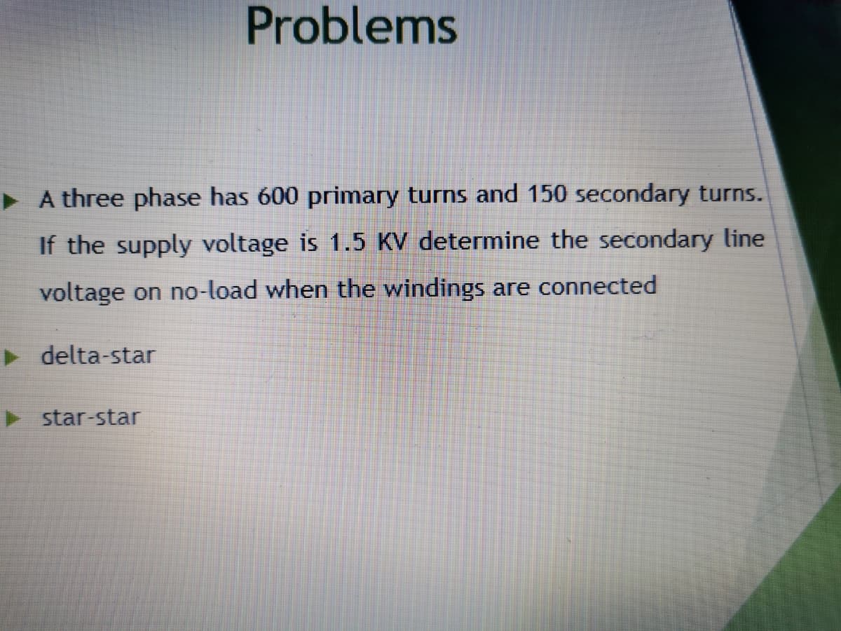 Problems
> A three phase has 600 primary turns and 150 secondary turns.
If the supply voltage is 1.5 KV determine the secondary line
voltage on no-load when the windings are connected
> delta-star
star-star
