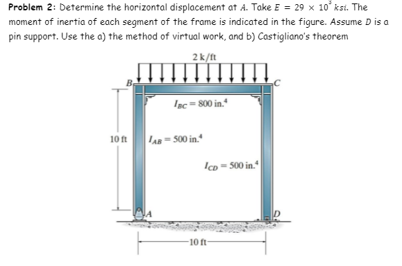 Problem 2: Determine the horizontal displacement at A. Take E = 29 x 10° ksi. The
moment of inertia of each segment of the frame is indicated in the figure. Assume D is a
pin support. Use the a) the method of virtual work, and b) Castigliano's theorem
2k/ft
Isc = 800 in."
10 ft
LAB = 500 in.*
IcD = 500 in.*
10 ft
