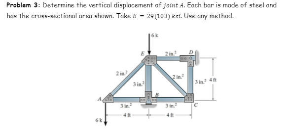 Problem 3: Determine the vertical displacement of joint A. Each bar is made of steel and
has the cross-sectional area shown. Take E = 29(103) ksi. Use any method.
%3D
6k
E
2 in.?
2 in?
2 in.
3 in.
3 in. 4 ft
3 in.
3 in.
4 ft
4 ft
6k
