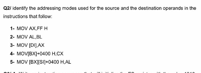 Q2/ identify the addressing modes used for the source and the destination operands in the
instructions that follow:
1- MOV AX,FF H
2- MOV AL,BL
3- MOV [DI],AX
4- MOV[BX]+0400 H,CX
5- MOV [BX][SIi]+0400 H,AL
...
...
...
010
