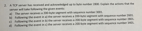 2. A TCP server has received and acknowledged up to byte number 2800. Explain the actions that the
server will take following the given events:
a) The server receives a 200-byte segment with sequence number 3001.
b) Following the event in a) the server receives a 200-byte segment with sequence number 2601.
c) Following the event in b) the server receives a 200-byte segment with sequence number 2801.
d) Following the event in c) the server receives a 200-byte segment with sequence number 3401.